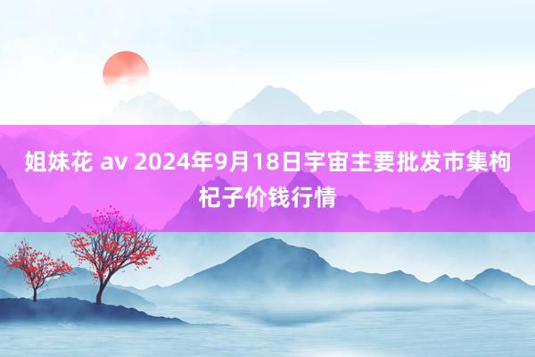 姐妹花 av 2024年9月18日宇宙主要批发市集枸杞子价钱行情