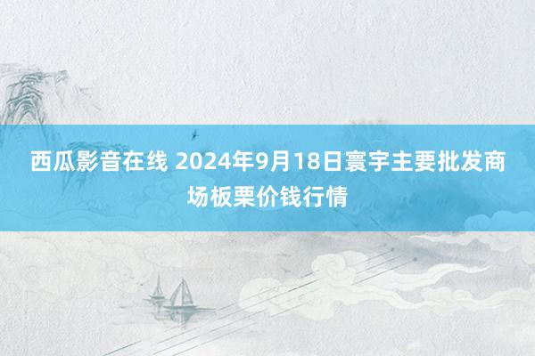 西瓜影音在线 2024年9月18日寰宇主要批发商场板栗价钱行情