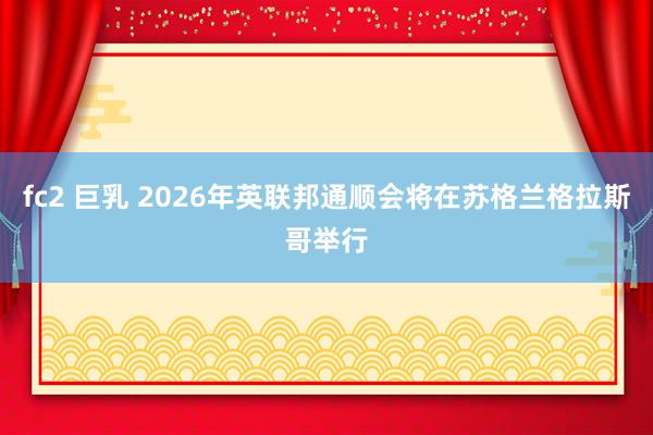fc2 巨乳 2026年英联邦通顺会将在苏格兰格拉斯哥举行