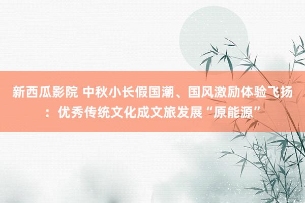 新西瓜影院 中秋小长假国潮、国风激励体验飞扬：优秀传统文化成文旅发展“原能源”