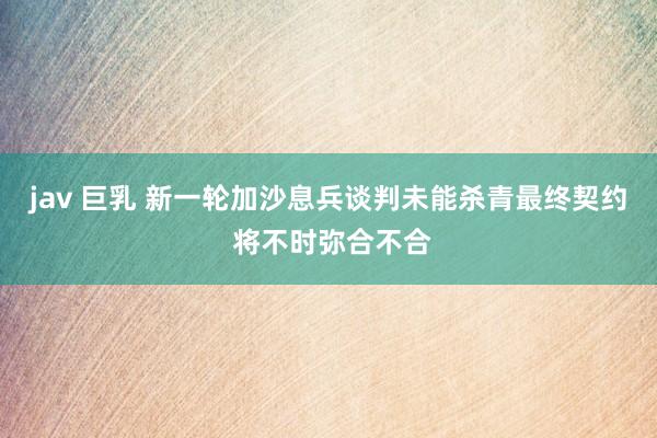 jav 巨乳 新一轮加沙息兵谈判未能杀青最终契约 将不时弥合不合