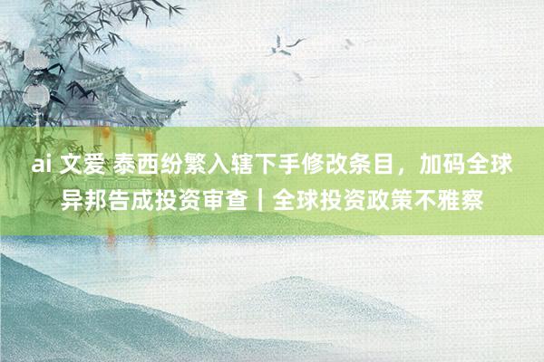 ai 文爱 泰西纷繁入辖下手修改条目，加码全球异邦告成投资审查｜全球投资政策不雅察