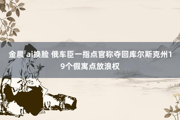 金晨 ai换脸 俄车臣一指点官称夺回库尔斯克州19个假寓点放浪权