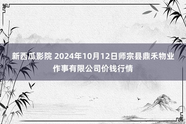 新西瓜影院 2024年10月12日师宗县鼎禾物业作事有限公司价钱行情