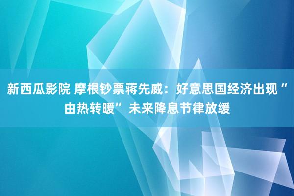 新西瓜影院 摩根钞票蒋先威：好意思国经济出现“由热转暖” 未来降息节律放缓