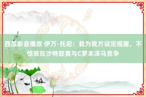 西瓜影音播放 伊万-托尼：我为我方设定规画，不惊骇在沙特联赛与C罗本泽马竞争