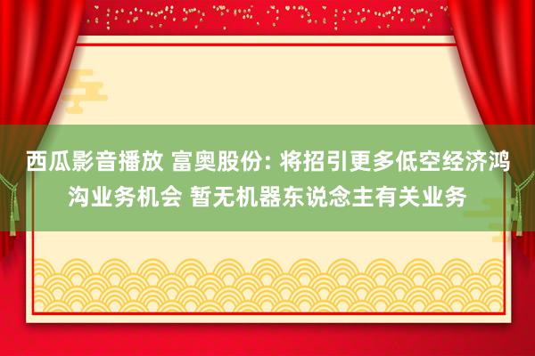 西瓜影音播放 富奥股份: 将招引更多低空经济鸿沟业务机会 暂无机器东说念主有关业务