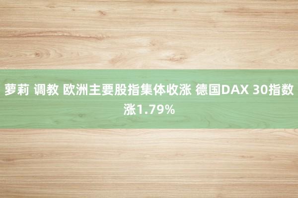 萝莉 调教 欧洲主要股指集体收涨 德国DAX 30指数涨1.79%
