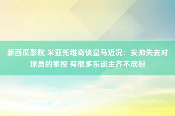 新西瓜影院 米亚托维奇谈皇马近况：安帅失去对球员的掌控 有很多东谈主齐不欣慰