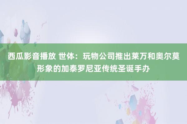 西瓜影音播放 世体：玩物公司推出莱万和奥尔莫形象的加泰罗尼亚传统圣诞手办