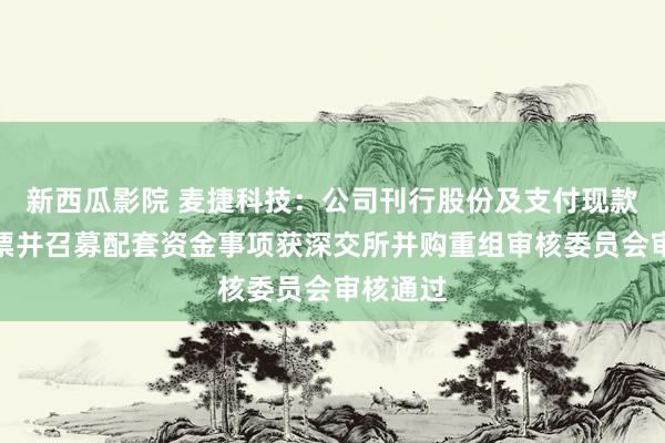 新西瓜影院 麦捷科技：公司刊行股份及支付现款购买钞票并召募配套资金事项获深交所并购重组审核委员会审核通过