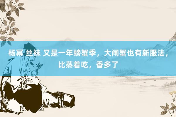 杨幂 丝袜 又是一年螃蟹季，大闸蟹也有新服法，比蒸着吃，香多了