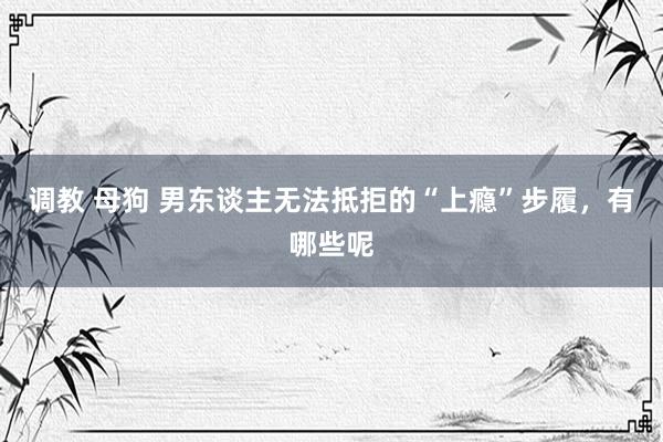 调教 母狗 男东谈主无法抵拒的“上瘾”步履，有哪些呢