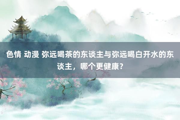 色情 动漫 弥远喝茶的东谈主与弥远喝白开水的东谈主，哪个更健康？