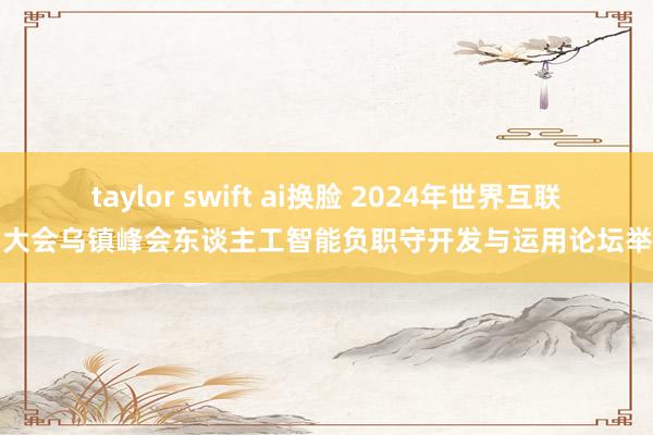 taylor swift ai换脸 2024年世界互联网大会乌镇峰会东谈主工智能负职守开发与运用论坛举行