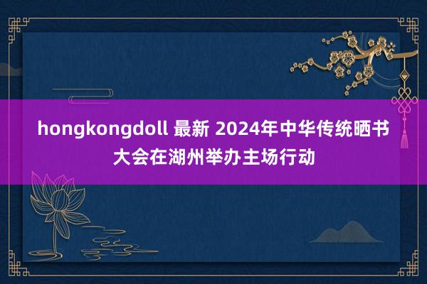 hongkongdoll 最新 2024年中华传统晒书大会在湖州举办主场行动
