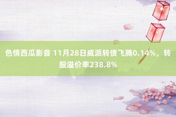 色情西瓜影音 11月28日威派转债飞腾0.14%，转股溢价率238.8%