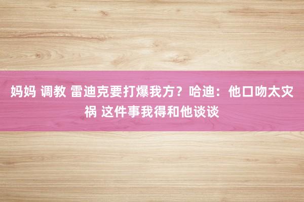 妈妈 调教 雷迪克要打爆我方？哈迪：他口吻太灾祸 这件事我得和他谈谈