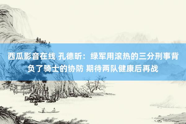 西瓜影音在线 孔德昕：绿军用滚热的三分刑事背负了骑士的协防 期待两队健康后再战
