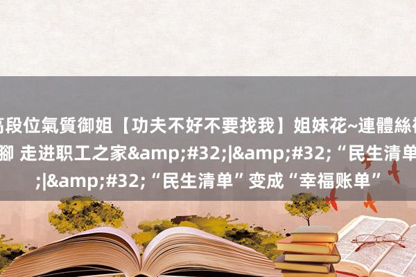 高段位氣質御姐【功夫不好不要找我】姐妹花~連體絲襪~大奶晃動~絲襪騷腳 走进职工之家&#32;|&#32;“民生清单”变成“幸福账单”