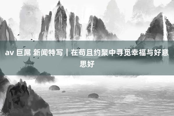 av 巨屌 新闻特写｜在苟且约聚中寻觅幸福与好意思好