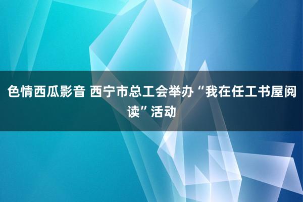 色情西瓜影音 西宁市总工会举办“我在任工书屋阅读”活动