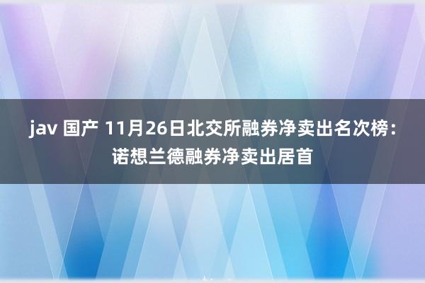 jav 国产 11月26日北交所融券净卖出名次榜：诺想兰德融券净卖出居首