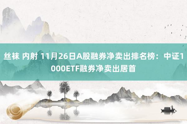 丝袜 内射 11月26日A股融券净卖出排名榜：中证1000ETF融券净卖出居首