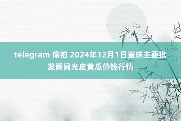 telegram 偷拍 2024年12月1日寰球主要批发阛阓光皮黄瓜价钱行情