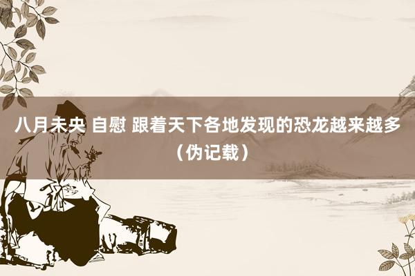 八月未央 自慰 跟着天下各地发现的恐龙越来越多（伪记载）