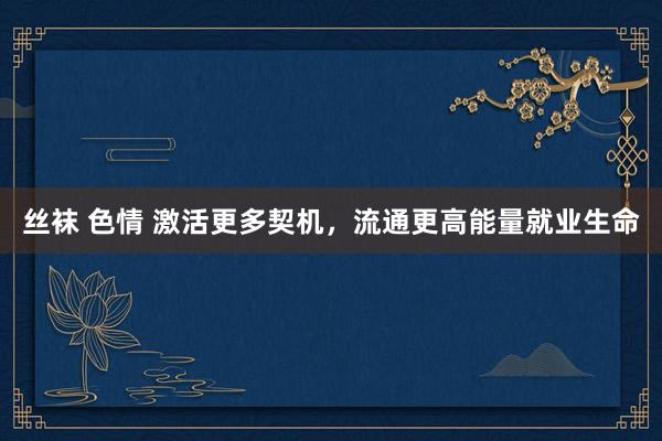丝袜 色情 激活更多契机，流通更高能量就业生命
