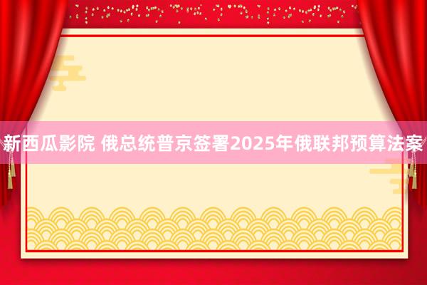 新西瓜影院 俄总统普京签署2025年俄联邦预算法案
