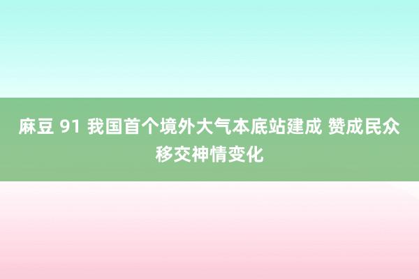 麻豆 91 我国首个境外大气本底站建成 赞成民众移交神情变化