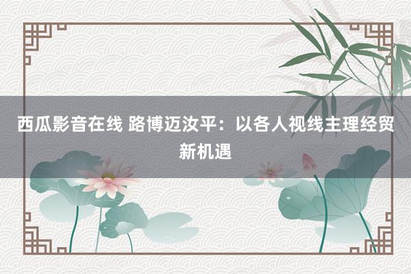 西瓜影音在线 路博迈汝平：以各人视线主理经贸新机遇