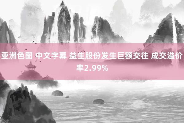 亚洲色图 中文字幕 益生股份发生巨额交往 成交溢价率2.99%