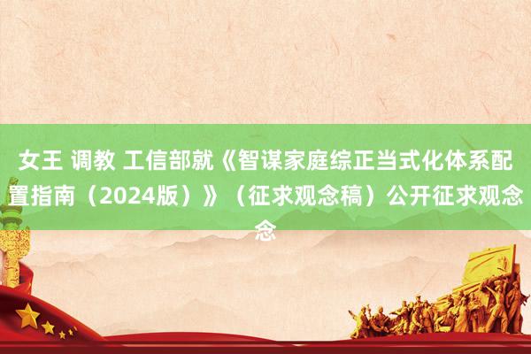 女王 调教 工信部就《智谋家庭综正当式化体系配置指南（2024版）》（征求观念稿）公开征求观念