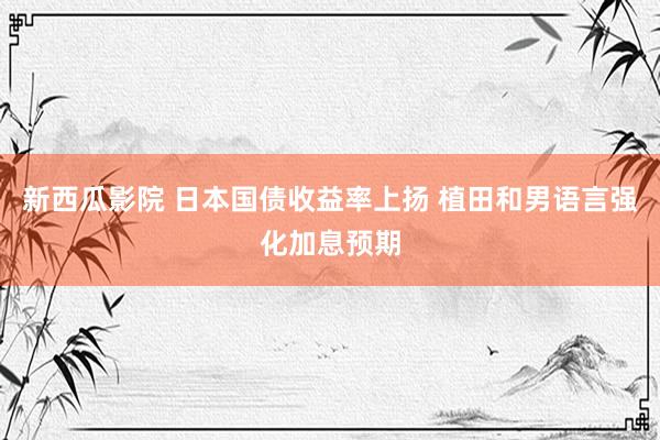 新西瓜影院 日本国债收益率上扬 植田和男语言强化加息预期