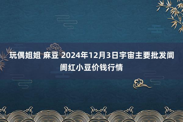 玩偶姐姐 麻豆 2024年12月3日宇宙主要批发阛阓红小豆价钱行情