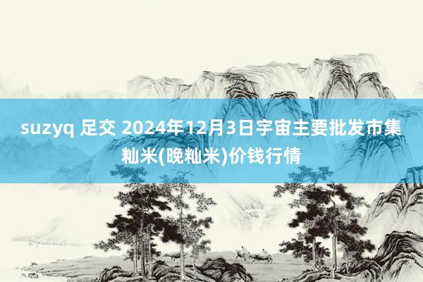 suzyq 足交 2024年12月3日宇宙主要批发市集籼米(晚籼米)价钱行情