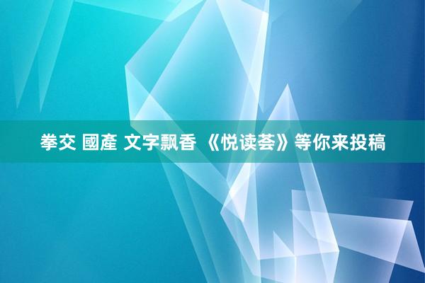 拳交 國產 文字飘香 《悦读荟》等你来投稿