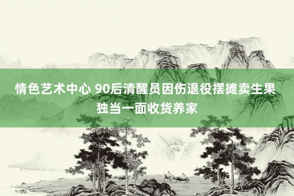 情色艺术中心 90后清醒员因伤退役摆摊卖生果 独当一面收货养家