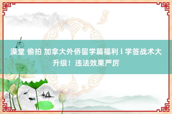 澡堂 偷拍 加拿大外侨留学篇福利 l 学签战术大升级！违法效果严厉