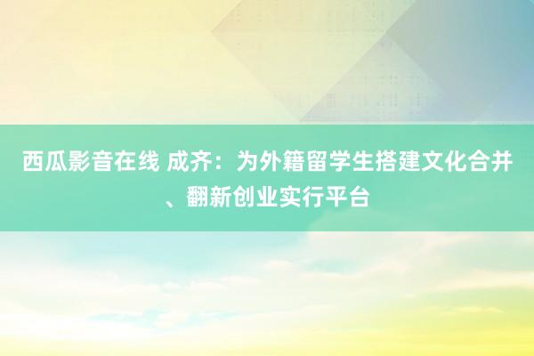 西瓜影音在线 成齐：为外籍留学生搭建文化合并、翻新创业实行平台