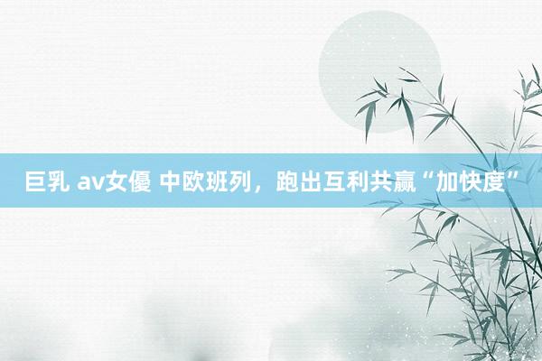 巨乳 av女優 中欧班列，跑出互利共赢“加快度”