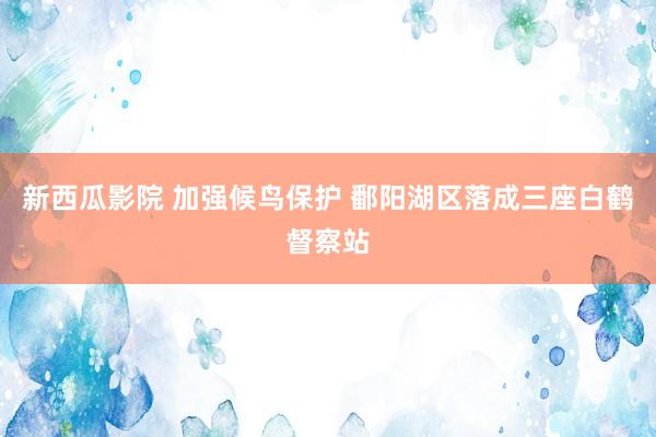 新西瓜影院 加强候鸟保护 鄱阳湖区落成三座白鹤督察站