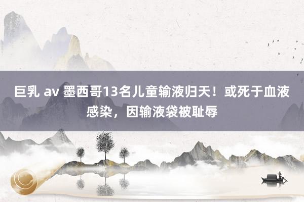 巨乳 av 墨西哥13名儿童输液归天！或死于血液感染，因输液袋被耻辱