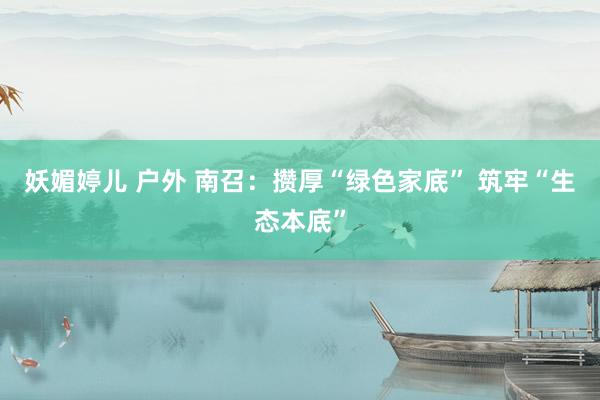 妖媚婷儿 户外 南召：攒厚“绿色家底” 筑牢“生态本底”
