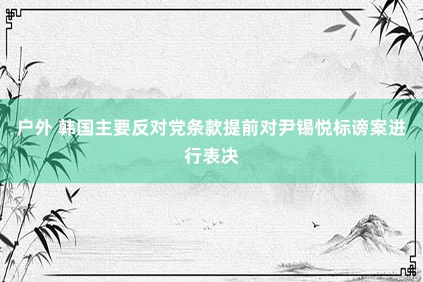 户外 韩国主要反对党条款提前对尹锡悦标谤案进行表决