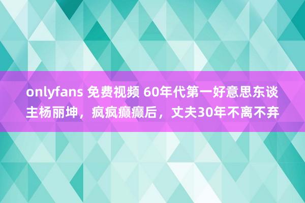 onlyfans 免费视频 60年代第一好意思东谈主杨丽坤，疯疯癫癫后，丈夫30年不离不弃