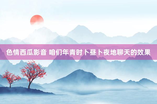 色情西瓜影音 咱们年青时卜昼卜夜地聊天的效果